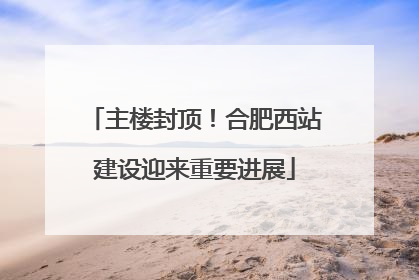 主楼封顶！合肥西站建设迎来重要进展