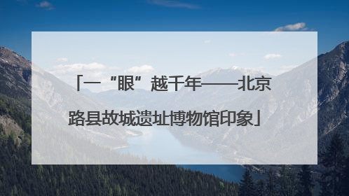 一“眼”越千年——北京路县故城遗址博物馆印象