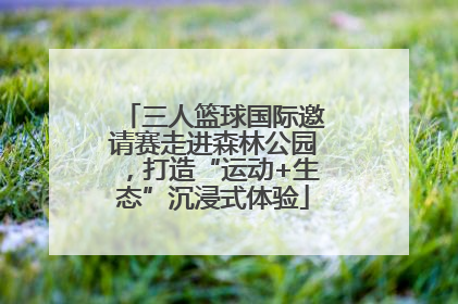 三人篮球国际邀请赛走进森林公园，打造“运动+生态”沉浸式体验