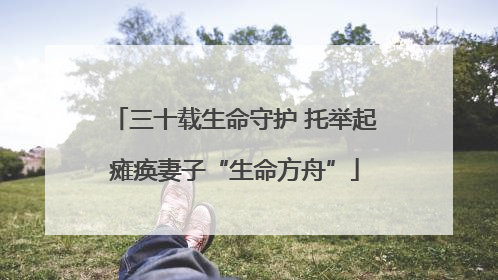 三十载生命守护 托举起瘫痪妻子“生命方舟”
