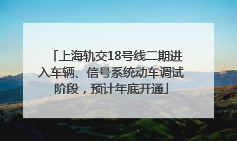 上海轨交18号线二期进入车辆、信号系统动车调试阶段，预计年底开通