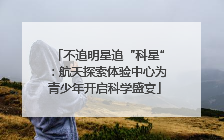 不追明星追“科星”：航天探索体验中心为青少年开启科学盛宴