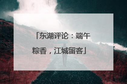 东湖评论：端午粽香，江城留客