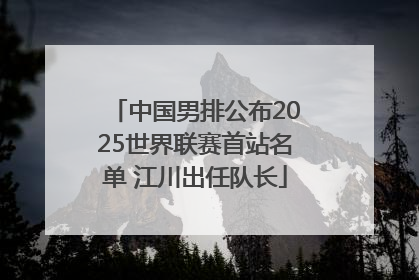 中国男排公布2025世界联赛首站名单 江川出任队长