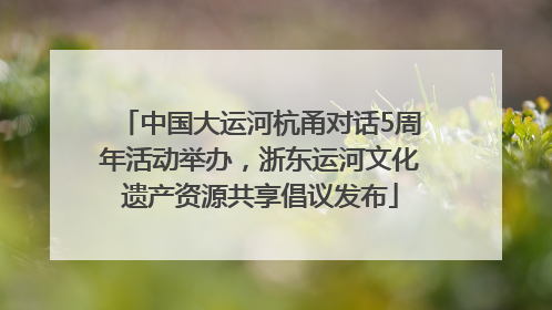 中国大运河杭甬对话5周年活动举办，浙东运河文化遗产资源共享倡议发布
