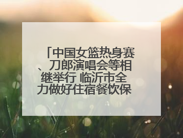中国女篮热身赛、刀郎演唱会等相继举行 临沂市全力做好住宿餐饮保障工作