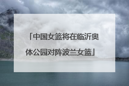 中国女篮将在临沂奥体公园对阵波兰女篮