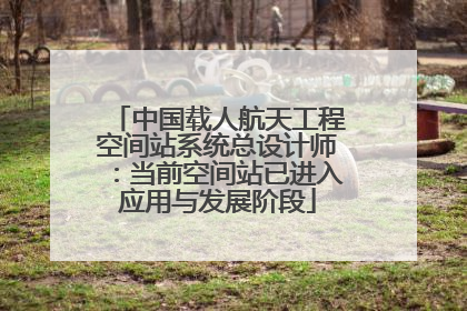 中国载人航天工程空间站系统总设计师：当前空间站已进入应用与发展阶段