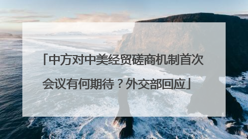 中方对中美经贸磋商机制首次会议有何期待？外交部回应