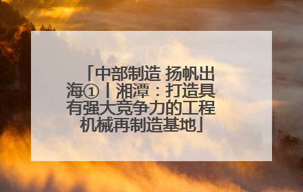 中部制造 扬帆出海①丨湘潭：打造具有强大竞争力的工程机械再制造基地