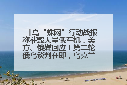 乌“蛛网”行动战报称摧毁大量俄军机，美方、俄媒回应！第二轮俄乌谈判在即，乌克兰提出三大诉求