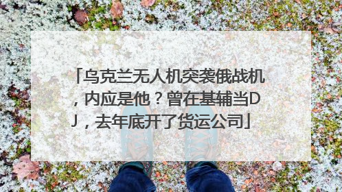 乌克兰无人机突袭俄战机，内应是他？曾在基辅当DJ，去年底开了货运公司