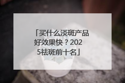 买什么淡斑产品好效果快？2025祛斑前十名