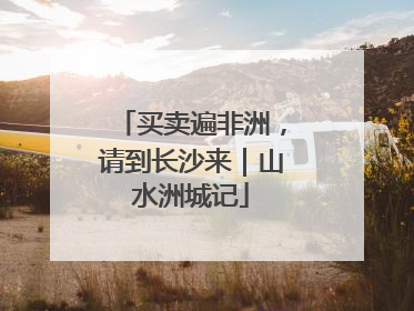 买卖遍非洲，请到长沙来｜山水洲城记