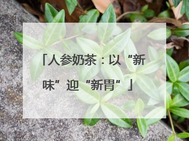 人参奶茶：以“新味”迎“新胃”