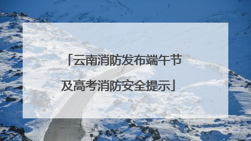 云南消防发布端午节及高考消防安全提示