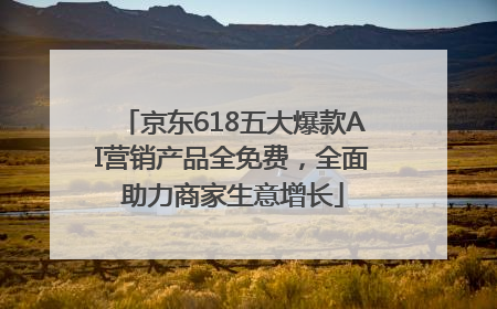 京东618五大爆款AI营销产品全免费，全面助力商家生意增长