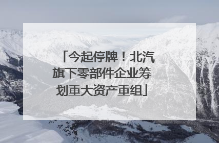 今起停牌！北汽旗下零部件企业筹划重大资产重组