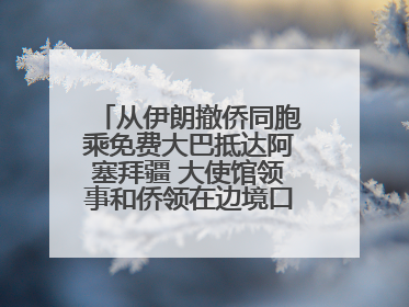 从伊朗撤侨同胞乘免费大巴抵达阿塞拜疆 大使馆领事和侨领在边境口岸迎接