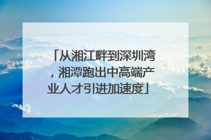 从湘江畔到深圳湾，湘潭跑出中高端产业人才引进加速度