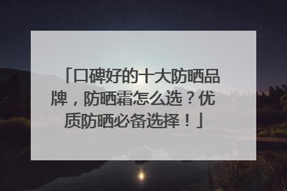 口碑好的十大防晒品牌，防晒霜怎么选？优质防晒必备选择！