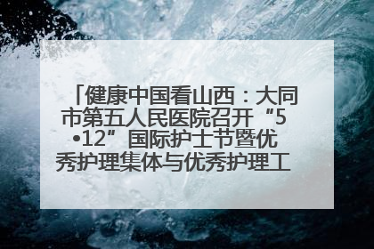 健康中国看山西：大同市第五人民医院召开“5•12”国际护士节暨优秀护理集体与优秀护理工作者表彰大会