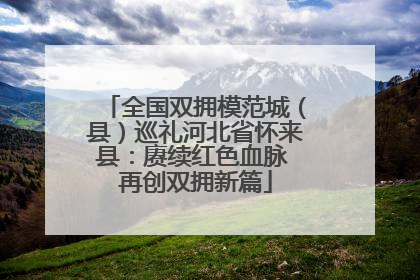 全国双拥模范城（县）巡礼河北省怀来县：赓续红色血脉 再创双拥新篇
