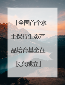 全国首个水土保持生态产品培育基金在长兴成立