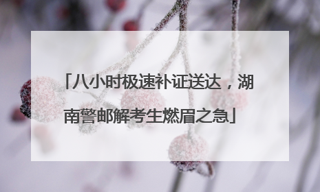 八小时极速补证送达，湖南警邮解考生燃眉之急