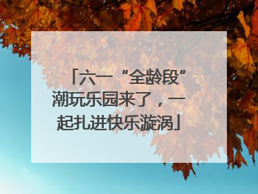 六一“全龄段”潮玩乐园来了，一起扎进快乐漩涡