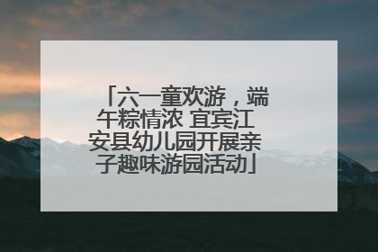 六一童欢游，端午粽情浓 宜宾江安县幼儿园开展亲子趣味游园活动