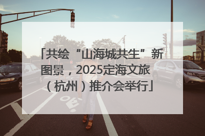共绘“山海城共生”新图景，2025定海文旅（杭州）推介会举行