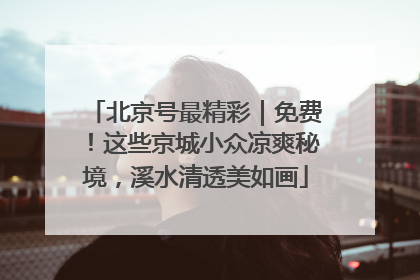 北京号最精彩｜免费！这些京城小众凉爽秘境，溪水清透美如画
