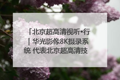 北京超高清视听•行｜华光影像8K摄录系统 代表北京超高清技术站上国家舞台