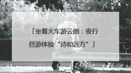 坐着火车游云南：夜行昼游体验“诗和远方”