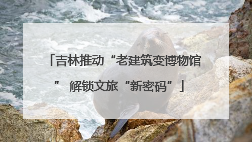 吉林推动“老建筑变博物馆” 解锁文旅“新密码”