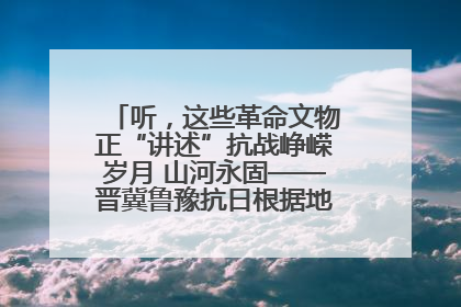 听，这些革命文物正“讲述”抗战峥嵘岁月 山河永固——晋冀鲁豫抗日根据地革命文物展开展