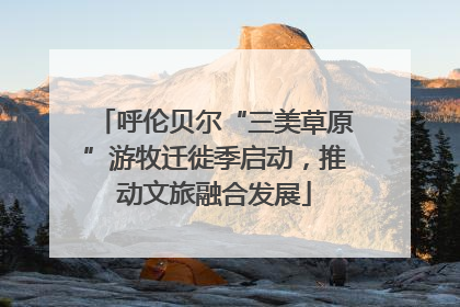 呼伦贝尔“三美草原”游牧迁徙季启动，推动文旅融合发展