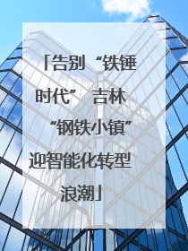 告别“铁锤时代” 吉林“钢铁小镇”迎智能化转型浪潮
