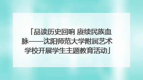 品读历史回响 赓续民族血脉——沈阳师范大学附属艺术学校开展学生主题教育活动