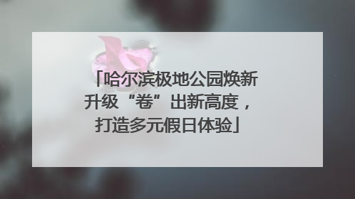 哈尔滨极地公园焕新升级“卷”出新高度，打造多元假日体验