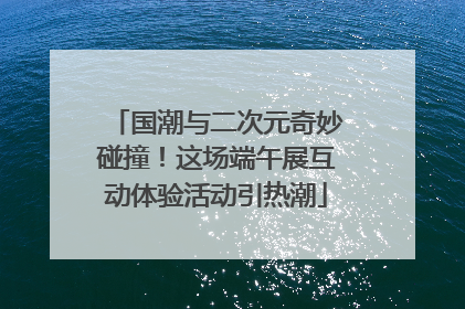 国潮与二次元奇妙碰撞！这场端午展互动体验活动引热潮