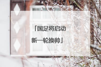 国足将启动新一轮换帅
