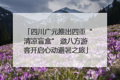 四川广元推出四重“清凉盲盒” 邀八方游客开启心动避暑之旅