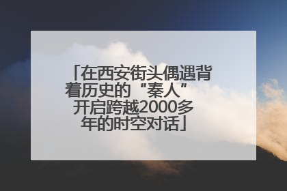 在西安街头偶遇背着历史的“秦人” 开启跨越2000多年的时空对话
