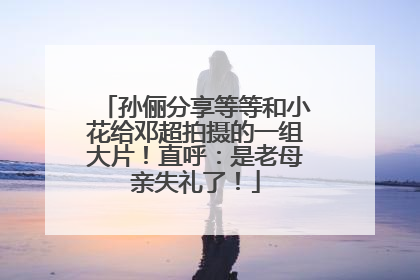 孙俪分享等等和小花给邓超拍摄的一组大片！直呼：是老母亲失礼了！