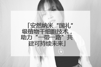 安然纳米“国礼”级植物干细胞技术，助力“一带一路”共建可持续未来
