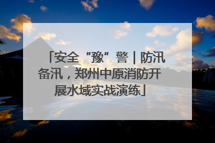 安全“豫”警｜防汛备汛，郑州中原消防开展水域实战演练