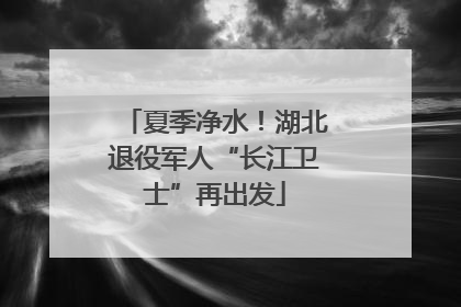 夏季净水！湖北退役军人“长江卫士”再出发