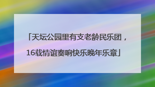 天坛公园里有支老龄民乐团，16载情谊奏响快乐晚年乐章